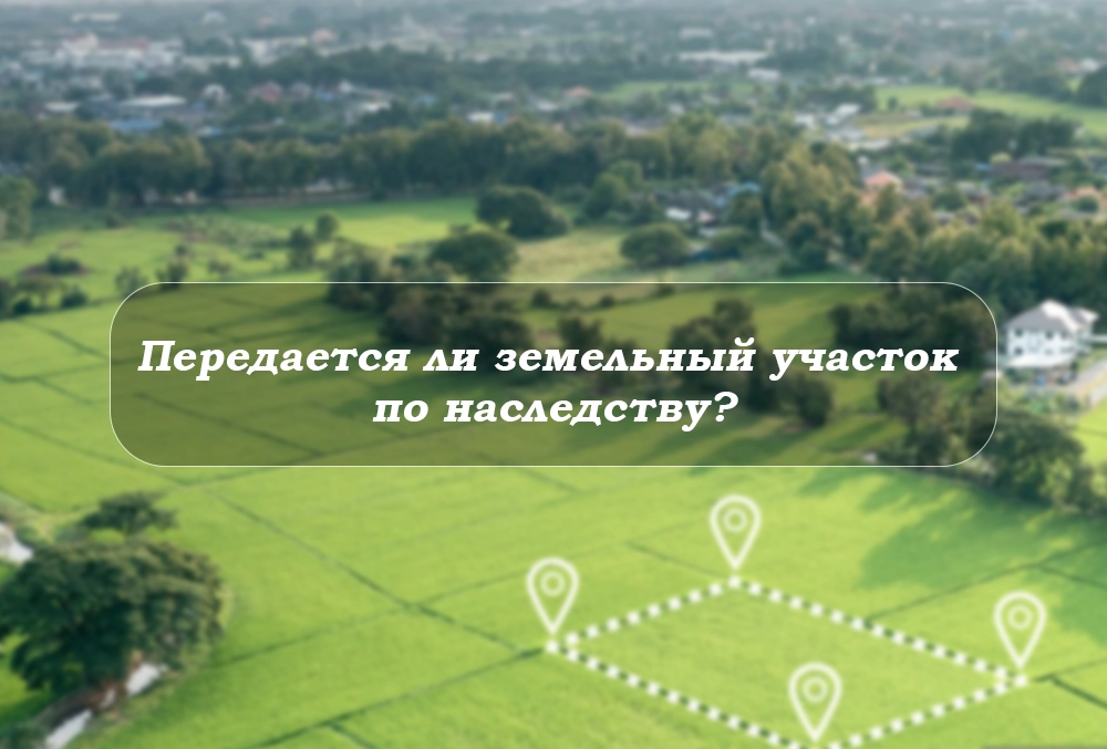 peredayetsya-li-zemelnyy-uchastok-po-nasledstvu земельный участок в наследство